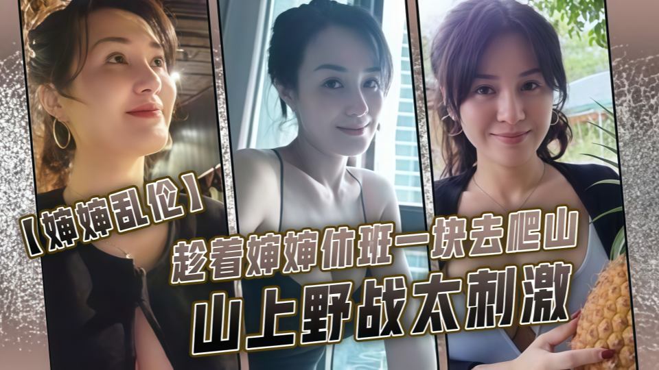 【婶婶乱伦】趁着婶婶休班一块去爬山山上野战太刺激，婶婶井喷式爆白浆，爽爆了~